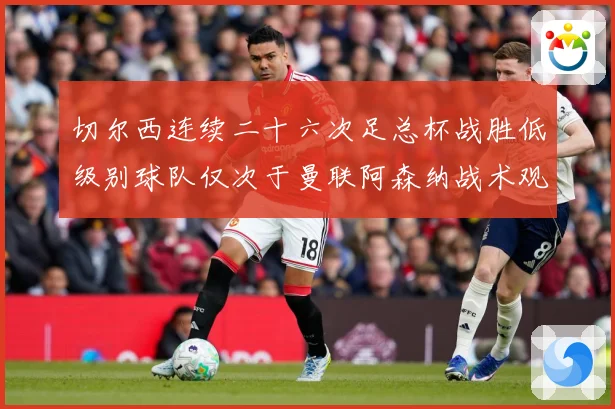 切尔西连续二十六次足总杯战胜低级别球队仅次于曼联阿森纳战术观察：最新赛事动态与深度分析