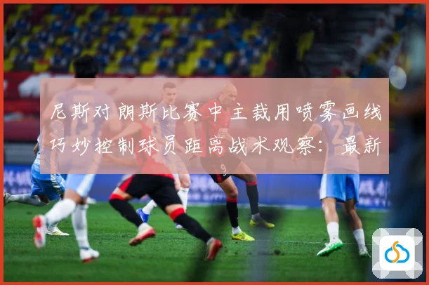 尼斯对朗斯比赛中主裁用喷雾画线巧妙控制球员距离战术观察：最新赛事动态与深度分析