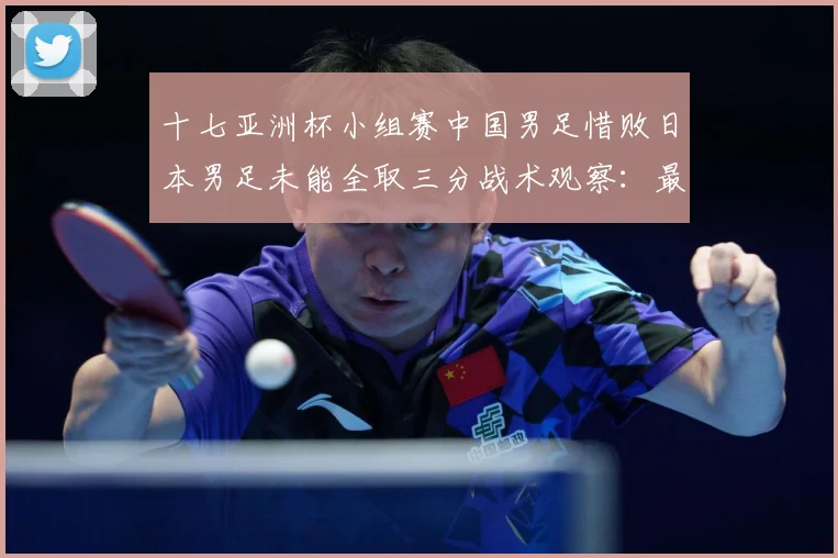 十七亚洲杯小组赛中国男足惜败日本男足未能全取三分战术观察：最新赛事动态与深度分析