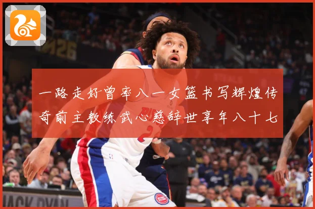 一路走好曾率八一女篮书写辉煌传奇前主教练武心慈辞世享年八十七赛场复盘：最新赛事动态与深度分析