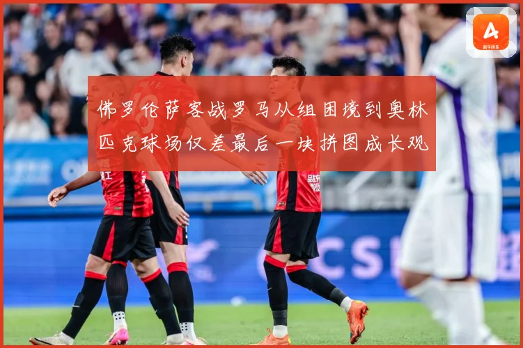 佛罗伦萨客战罗马从组困境到奥林匹克球场仅差最后一块拼图成长观察：最新赛事动态与深度分析