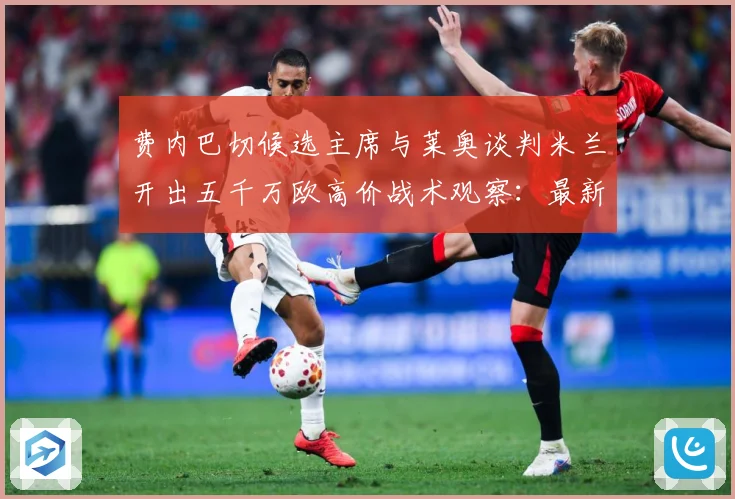 费内巴切候选主席与莱奥谈判米兰开出五千万欧高价战术观察：最新赛事动态与深度分析