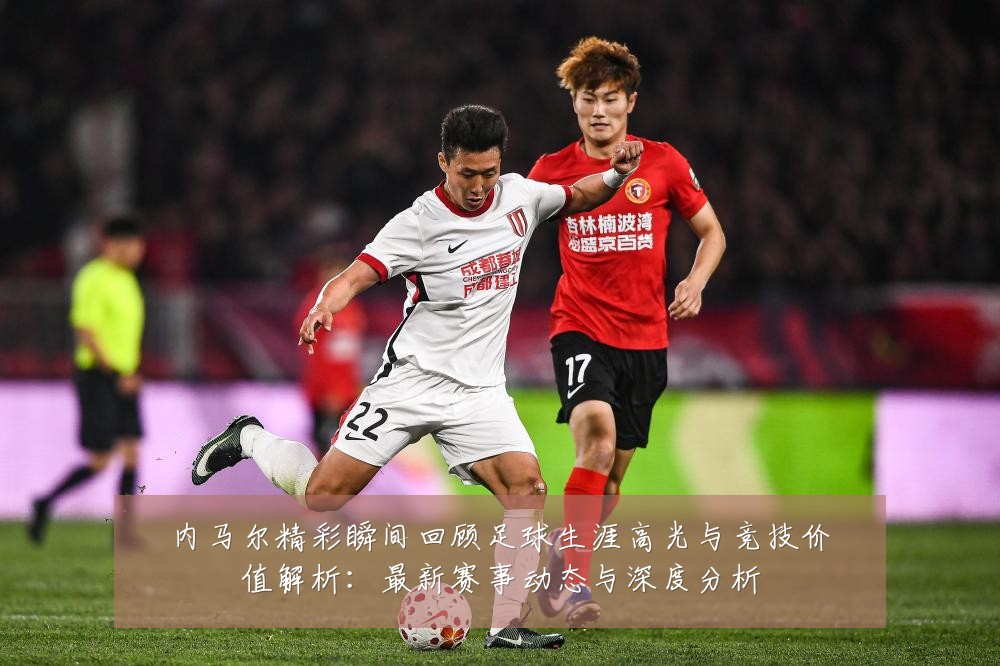 内马尔精彩瞬间回顾足球生涯高光与竞技价值解析：最新赛事动态与深度分析
