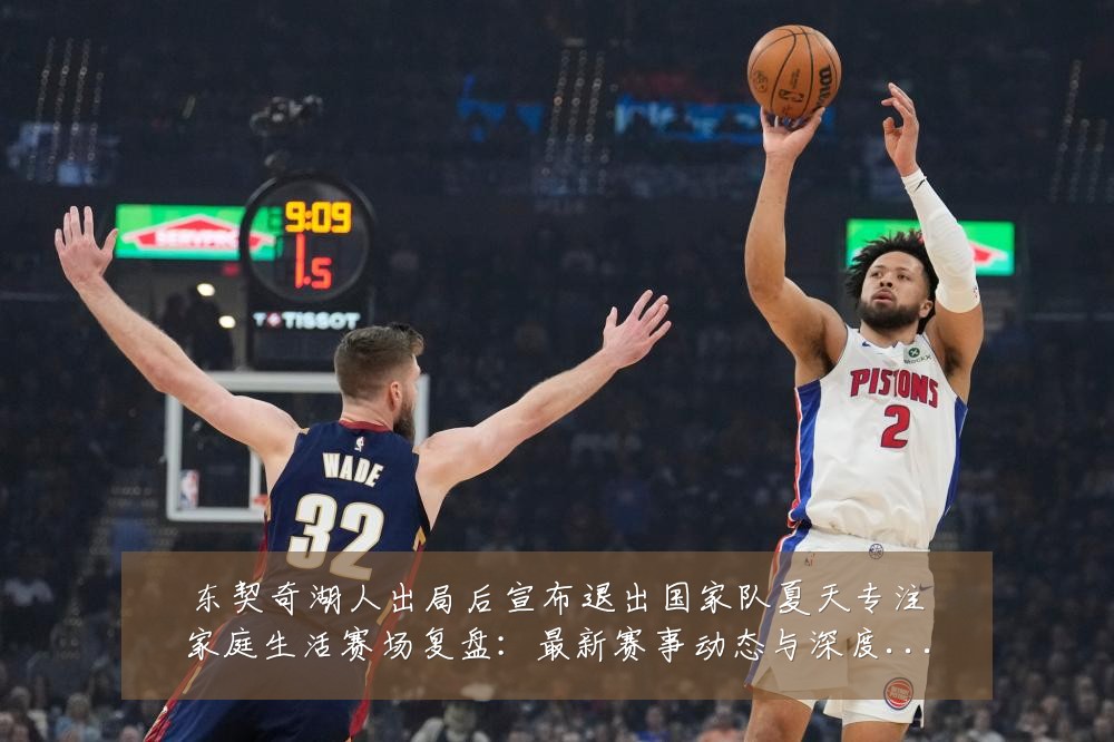 东契奇湖人出局后宣布退出国家队夏天专注家庭生活赛场复盘：最新赛事动态与深度分析