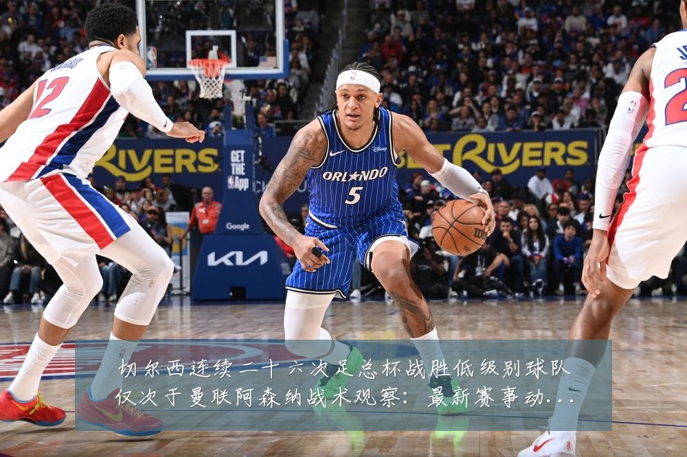 切尔西连续二十六次足总杯战胜低级别球队仅次于曼联阿森纳战术观察:最新赛事动态与深度分析